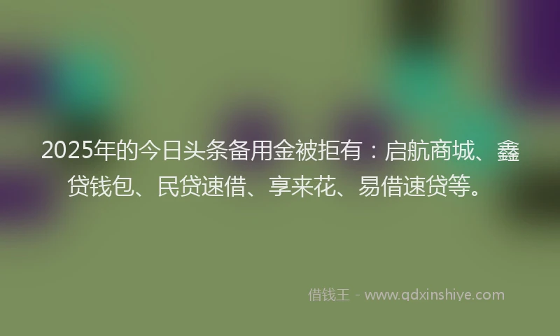 2025年的今日头条备用金被拒有：启航商城、鑫贷钱包、民贷速借、享来花、易借速贷等。