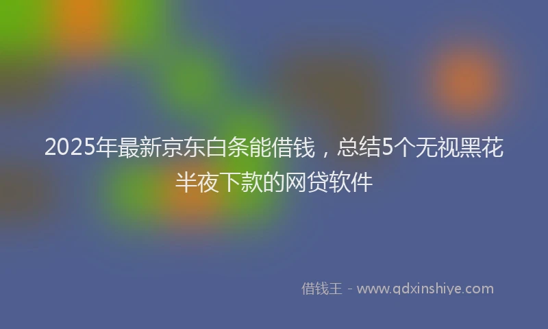 2025年最新京东白条能借钱，总结5个无视黑花半夜下款的网贷软件