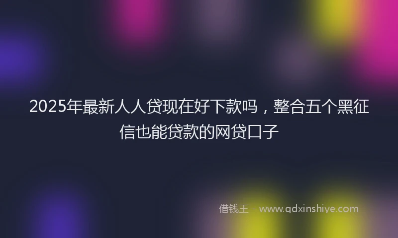 2025年最新人人贷现在好下款吗，整合五个黑征信也能贷款的网贷口子