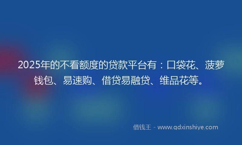 2025年的不看额度的贷款平台有：口袋花、菠萝钱包、易速购、借贷易融贷、维品花等。