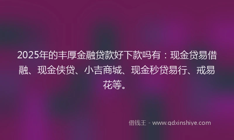 2025年的丰厚金融贷款好下款吗有：现金贷易借融、现金侠贷、小吉商城、现金秒贷易行、戒易花等。