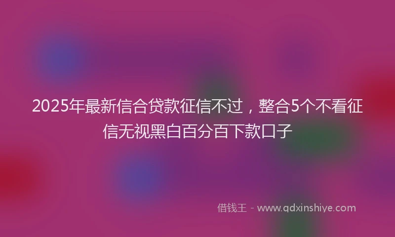 2025年最新信合贷款征信不过，整合5个不看征信无视黑白百分百下款口子