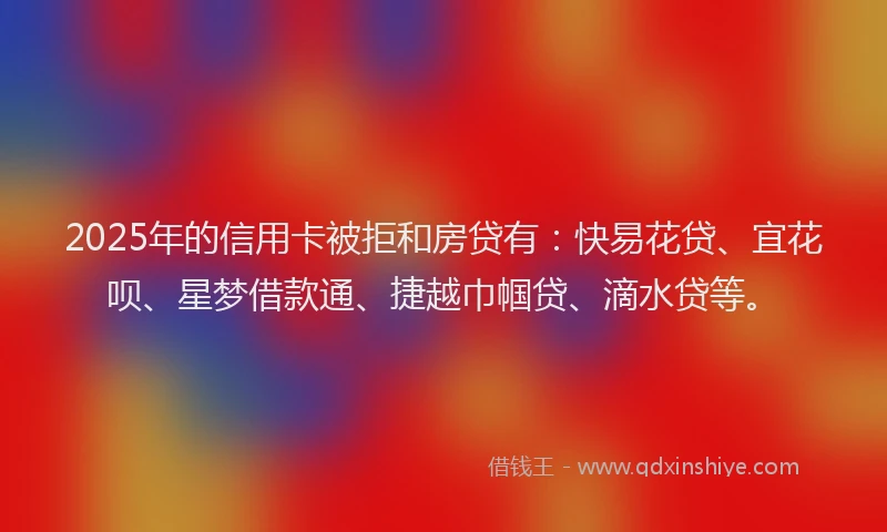 2025年的信用卡被拒和房贷有：快易花贷、宜花呗、星梦借款通、捷越巾帼贷、滴水贷等。