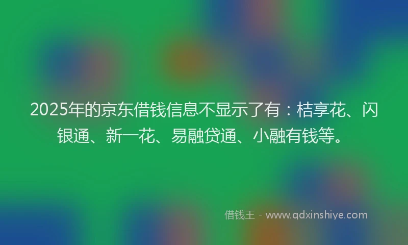 2025年的京东借钱信息不显示了有：桔享花、闪银通、新一花、易融贷通、小融有钱等。