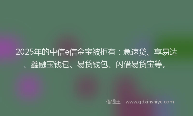 2025年的中信e信金宝被拒有：急速贷、享易达、鑫融宝钱包、易贷钱包、闪借易贷宝等。