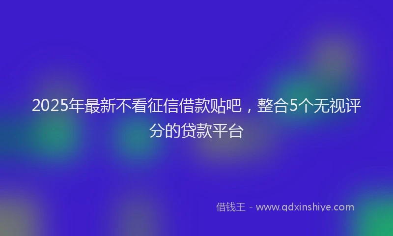 2025年最新不看征信借款贴吧，整合5个无视评分的贷款平台