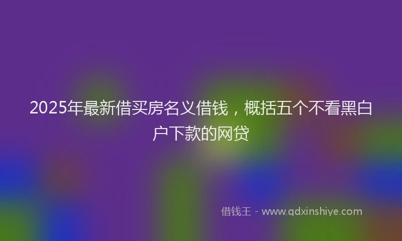 2025年最新借买房名义借钱，概括五个不看黑白户下款的网贷