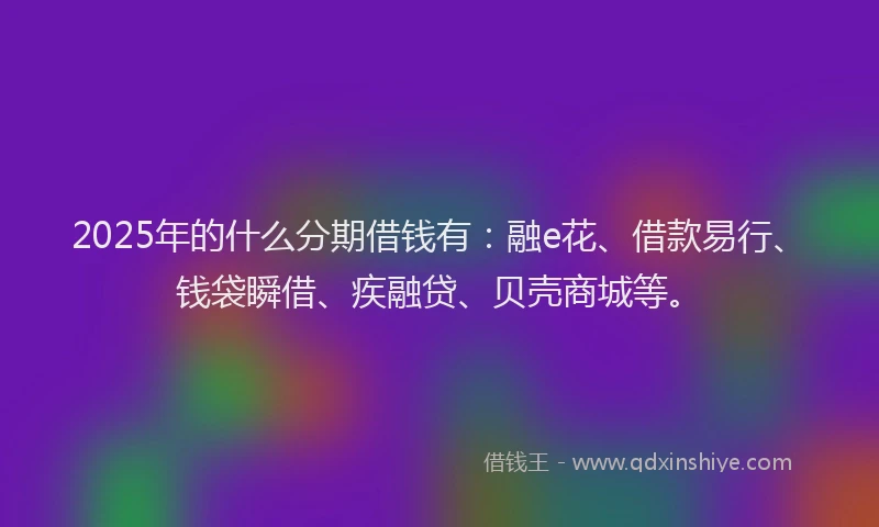 2025年的什么分期借钱有：融e花、借款易行、钱袋瞬借、疾融贷、贝壳商城等。