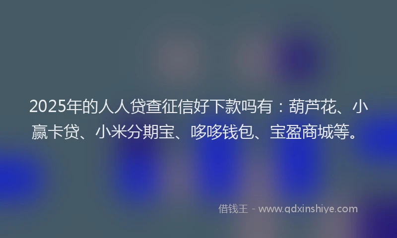 2025年的人人贷查征信好下款吗有：葫芦花、小赢卡贷、小米分期宝、哆哆钱包、宝盈商城等。