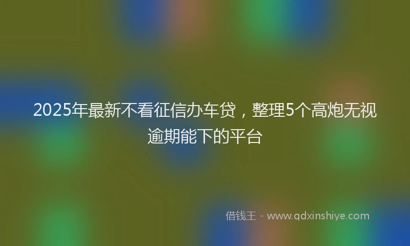 2025年最新不看征信办车贷，整理5个高炮无视逾期能下的平台