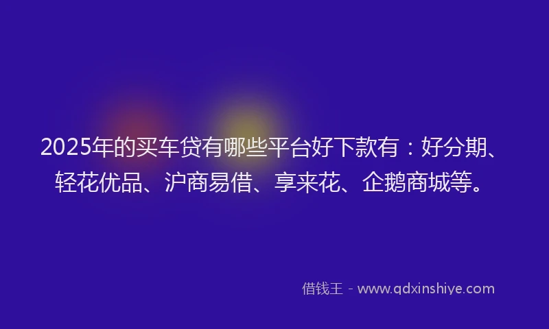 2025年的买车贷有哪些平台好下款有：好分期、轻花优品、沪商易借、享来花、企鹅商城等。