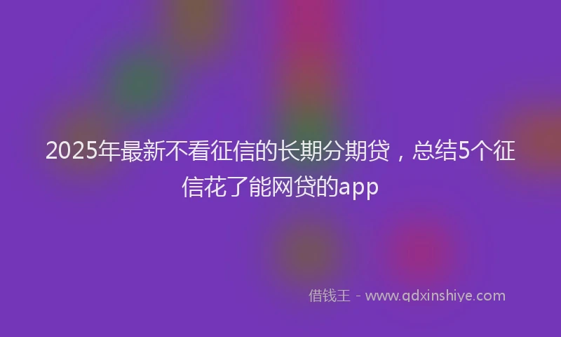 2025年最新不看征信的长期分期贷，总结5个征信花了能网贷的app