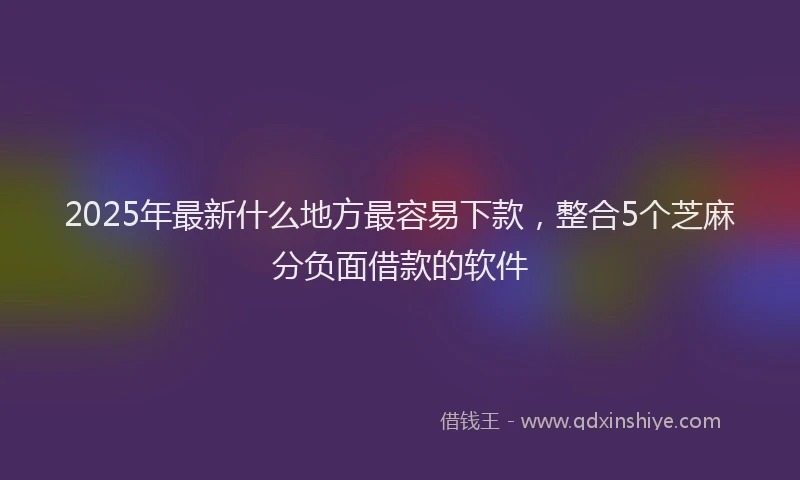 2025年最新什么地方最容易下款，整合5个芝麻分负面借款的软件