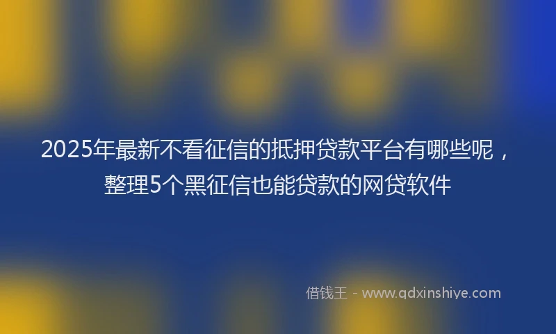 2025年最新不看征信的抵押贷款平台有哪些呢，整理5个黑征信也能贷款的网贷软件
