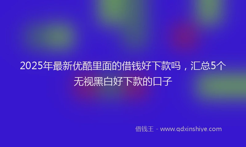 2025年最新优酷里面的借钱好下款吗，汇总5个无视黑白好下款的口子