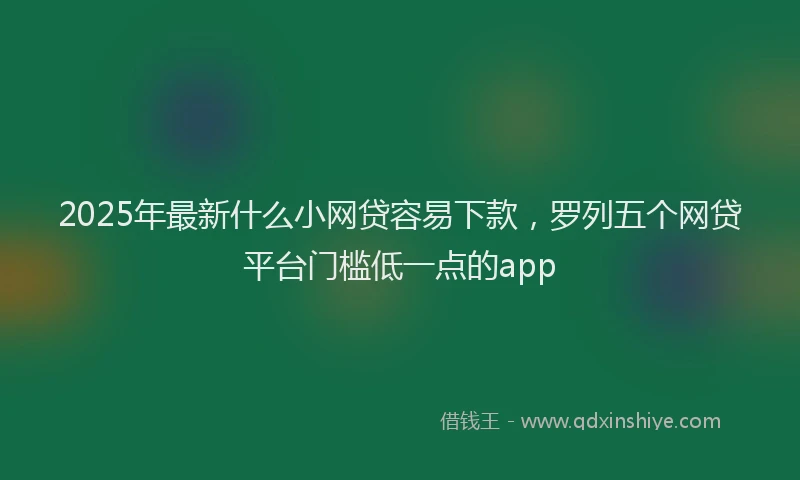 2025年最新什么小网贷容易下款，罗列五个网贷平台门槛低一点的app