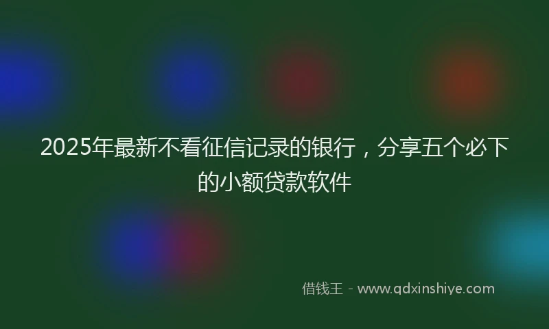 2025年最新不看征信记录的银行，分享五个必下的小额贷款软件