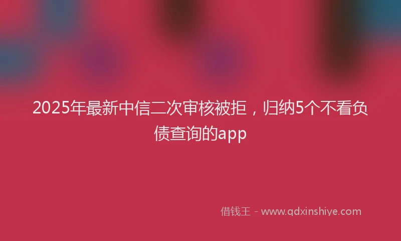 2025年最新中信二次审核被拒，归纳5个不看负债查询的app