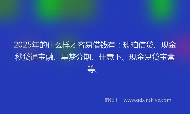 2025年的什么样才容易借钱有：琥珀信贷、现金秒贷通宝融、星梦分期、任意下、现金易贷宝盒等。