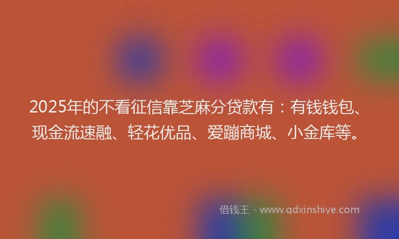 2025年的不看征信靠芝麻分贷款有：有钱钱包、现金流速融、轻花优品、爱蹦商城、小金库等。