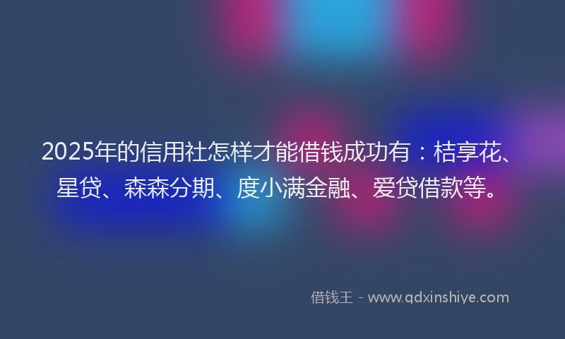 2025年的信用社怎样才能借钱成功有：桔享花、星贷、森森分期、度小满金融、爱贷借款等。