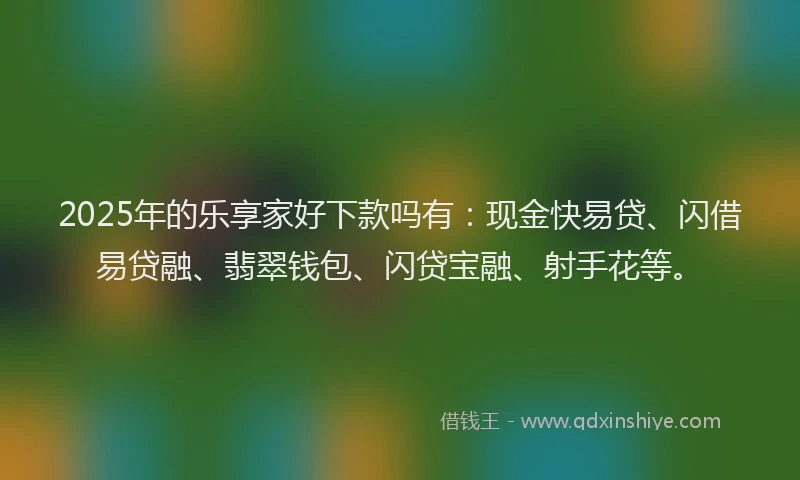 2025年的乐享家好下款吗有：现金快易贷、闪借易贷融、翡翠钱包、闪贷宝融、射手花等。