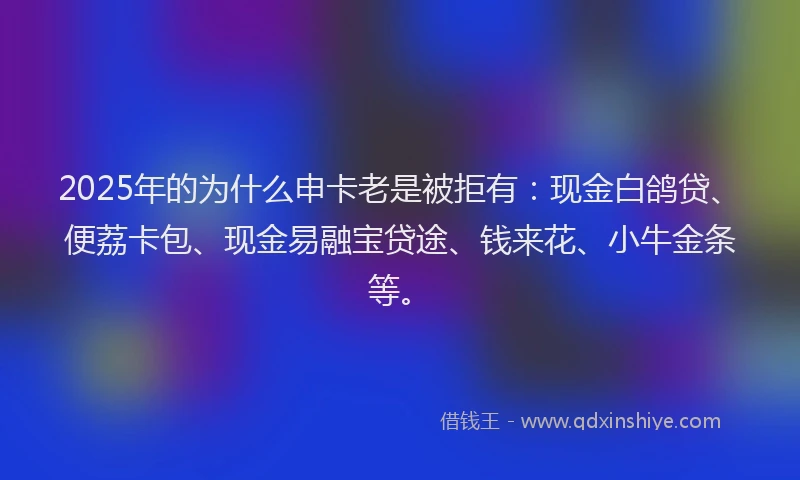 2025年的为什么申卡老是被拒有：现金白鸽贷、便荔卡包、现金易融宝贷途、钱来花、小牛金条等。