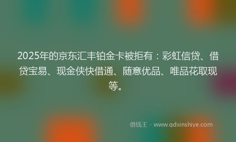 2025年的京东汇丰铂金卡被拒有：彩虹信贷、借贷宝易、现金侠快借通、随意优品、唯品花取现等。
