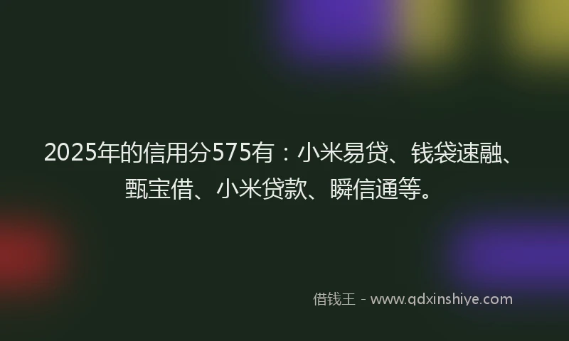 2025年的信用分575有：小米易贷、钱袋速融、甄宝借、小米贷款、瞬信通等。