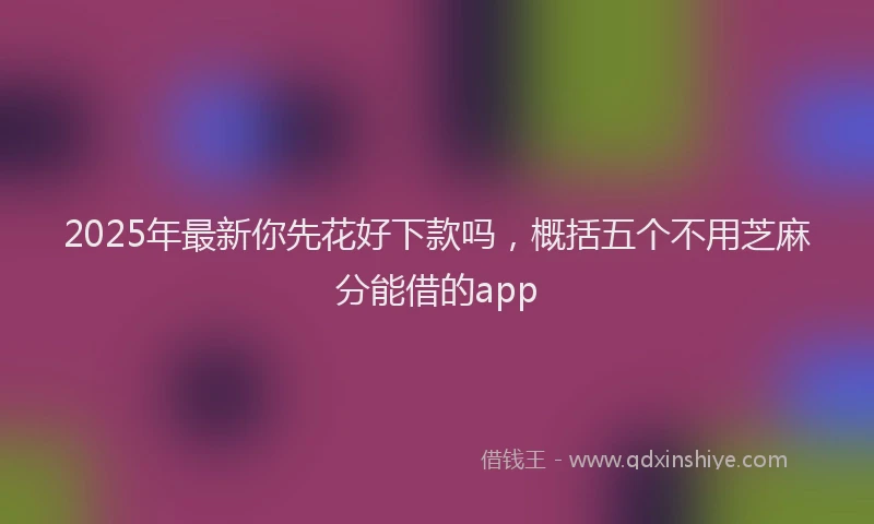 2025年最新你先花好下款吗，概括五个不用芝麻分能借的app