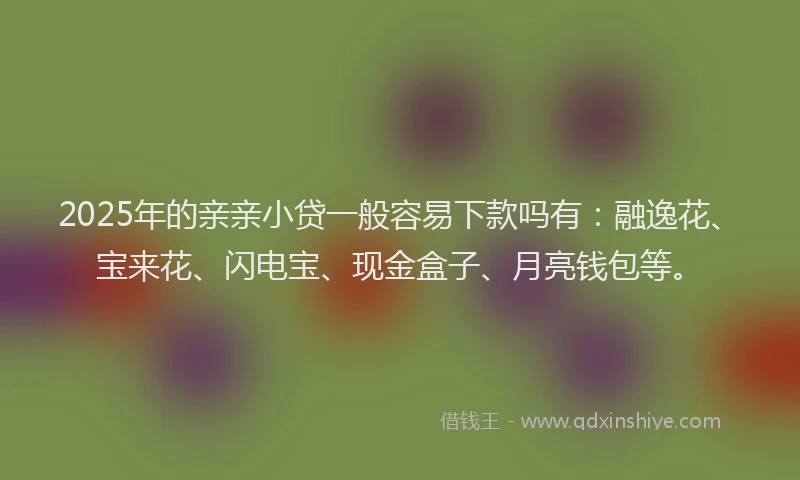 2025年的亲亲小贷一般容易下款吗有：融逸花、宝来花、闪电宝、现金盒子、月亮钱包等。