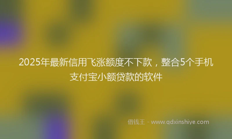 2025年最新信用飞涨额度不下款，整合5个手机支付宝小额贷款的软件