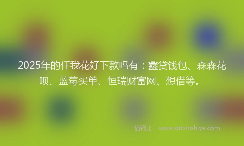 2025年的任我花好下款吗有：鑫贷钱包、森森花呗、蓝莓买单、恒瑞财富网、想借等。