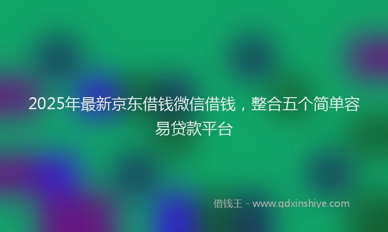 2025年最新京东借钱微信借钱，整合五个简单容易贷款平台