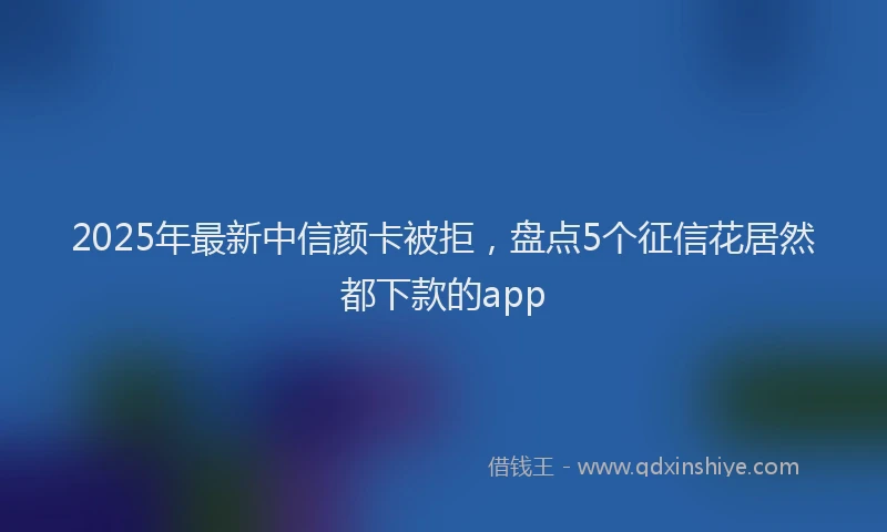 2025年最新中信颜卡被拒，盘点5个征信花居然都下款的app