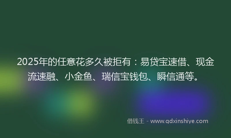 2025年的任意花多久被拒有：易贷宝速借、现金流速融、小金鱼、瑞信宝钱包、瞬信通等。