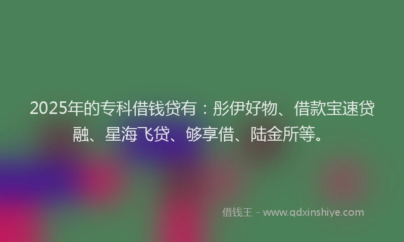 2025年的专科借钱贷有：彤伊好物、借款宝速贷融、星海飞贷、够享借、陆金所等。