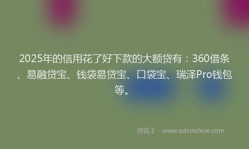 2025年的信用花了好下款的大额贷有：360借条、易融贷宝、钱袋易贷宝、口袋宝、瑞泽Pro钱包等。