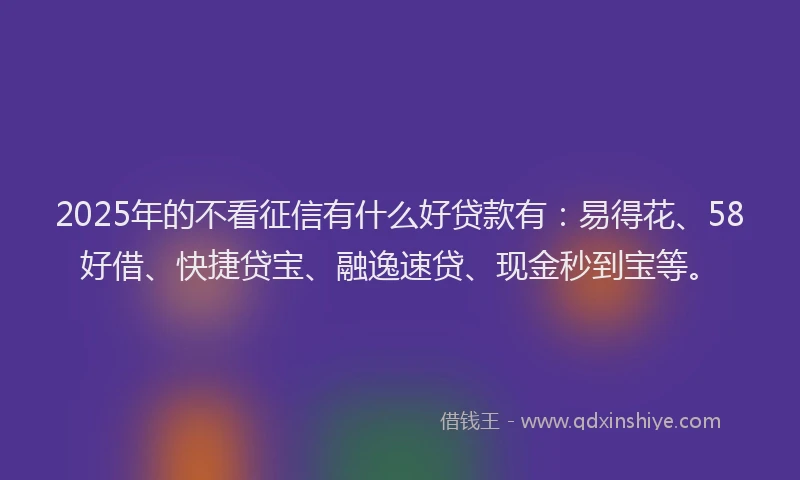 2025年的不看征信有什么好贷款有：易得花、58好借、快捷贷宝、融逸速贷、现金秒到宝等。
