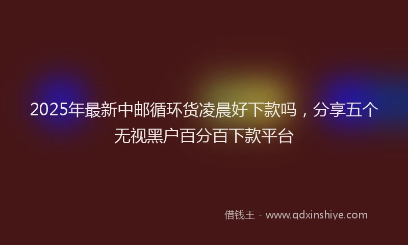 2025年最新中邮循环货凌晨好下款吗，分享五个无视黑户百分百下款平台