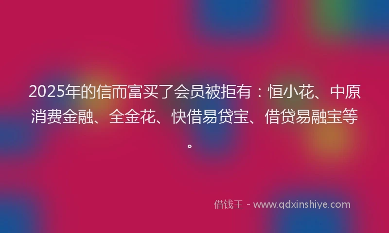 2025年的信而富买了会员被拒有：恒小花、中原消费金融、全金花、快借易贷宝、借贷易融宝等。