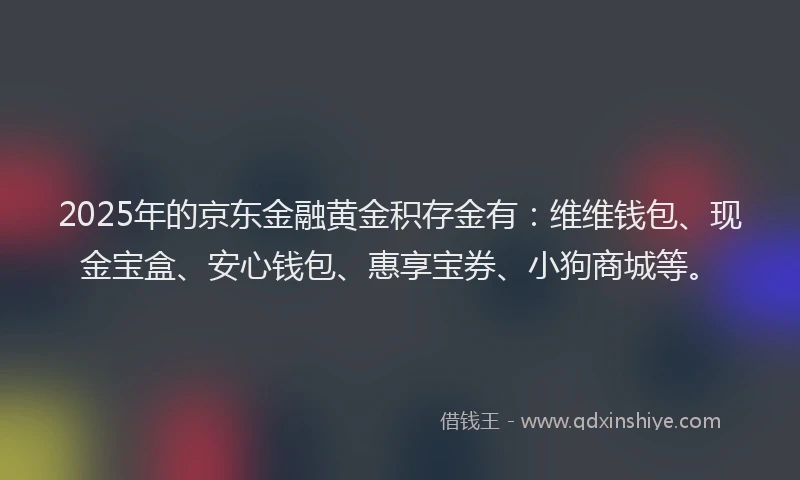 2025年的京东金融黄金积存金有：维维钱包、现金宝盒、安心钱包、惠享宝券、小狗商城等。