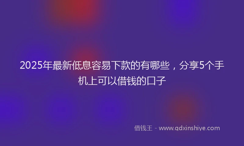 2025年最新低息容易下款的有哪些，分享5个手机上可以借钱的口子