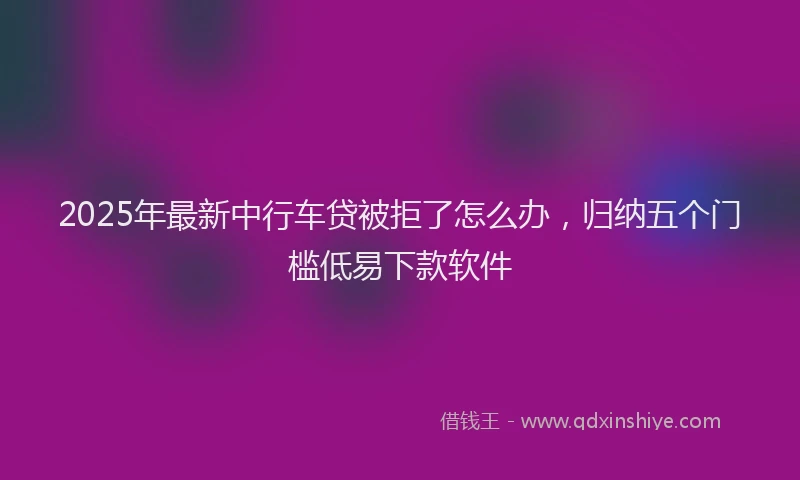 2025年最新中行车贷被拒了怎么办，归纳五个门槛低易下款软件