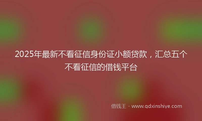 2025年最新不看征信身份证小额贷款，汇总五个不看征信的借钱平台