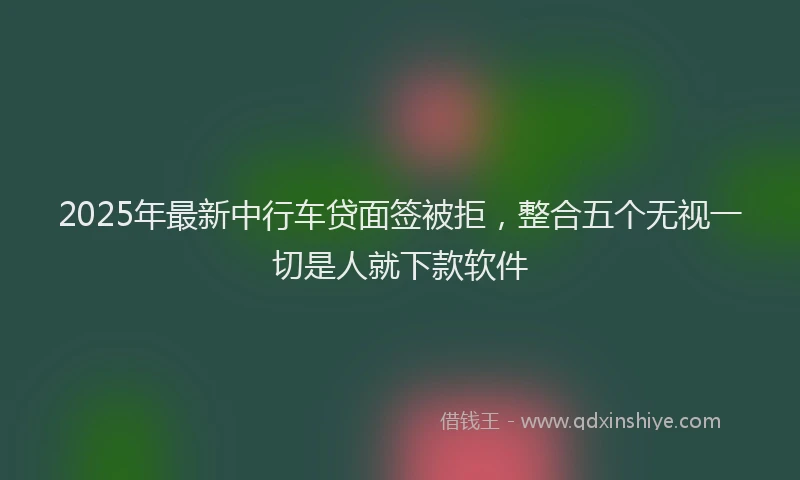 2025年最新中行车贷面签被拒，整合五个无视一切是人就下款软件