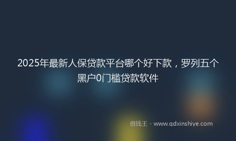 2025年最新人保贷款平台哪个好下款，罗列五个黑户0门槛贷款软件