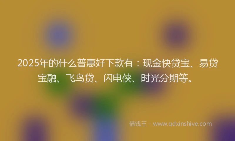 2025年的什么普惠好下款有：现金快贷宝、易贷宝融、飞鸟贷、闪电侠、时光分期等。