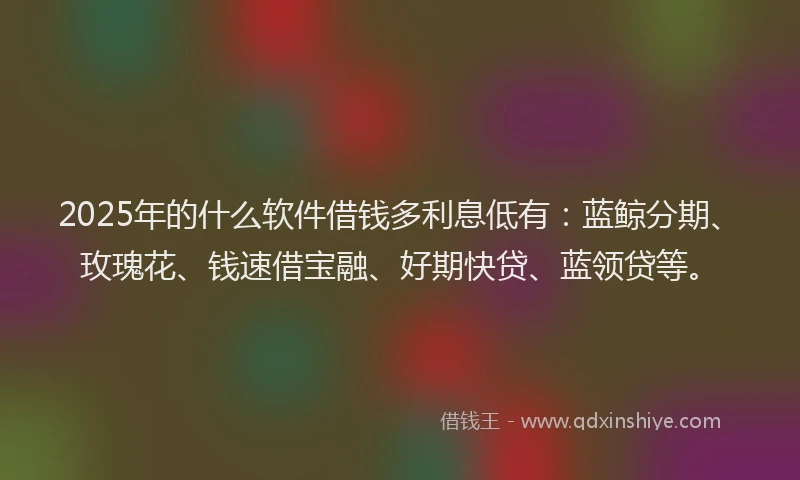 2025年的什么软件借钱多利息低有：蓝鲸分期、玫瑰花、钱速借宝融、好期快贷、蓝领贷等。