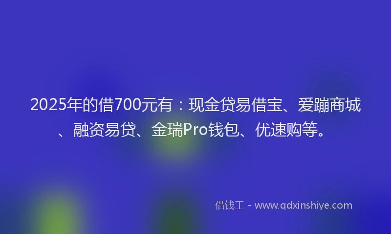 2025年的借700元有：现金贷易借宝、爱蹦商城、融资易贷、金瑞Pro钱包、优速购等。